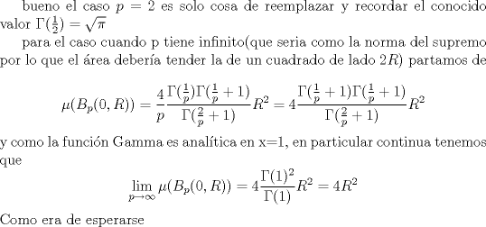 TEX: <br />bueno el caso $p=2$ es solo cosa de reemplazar y recordar el conocido valor $\Gamma(\frac{1}{2})=\sqrt{\pi}$<br /><br />para el caso cuando p tiene infinito(que seria como la norma del supremo por lo que el rea debera tender la de un cuadrado de lado $2R$)<br />partamos de<br /><br />$$\mu (B_p (0,R))=\frac{4}{p} \frac{\Gamma(\frac{1}{p}) \Gamma(\frac{1}{p}+1)}{\Gamma(\frac{2}{p}+1)}R^2<br />=4 \frac{\Gamma(\frac{1}{p}+1) \Gamma(\frac{1}{p}+1)}{\Gamma(\frac{2}{p}+1)}R^2$$<br />y como la funcin Gamma es analtica en x=1, en particular continua tenemos que<br />$$\lim_{p \rightarrow \infty} \mu (B_p (0,R))=4\frac{\Gamma(1)^2}{\Gamma(1)}R^2=4 R^2$$<br />Como era de esperarse<br />