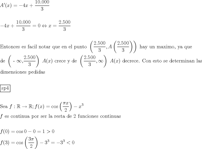 TEX: \[<br />\begin{gathered}<br />  A'(x) =  - 4x + \frac{{10.000}}<br />{3} \hfill \\<br />   \hfill \\<br />   - 4x + \frac{{10.000}}<br />{3} = 0 \Leftrightarrow x = \frac{{2.500}}<br />{3} \hfill \\<br />   \hfill \\<br />  {\text{Entonces es facil notar que en el punto }}\left( {\frac{{2.500}}<br />{3},A\left( {\frac{{2.500}}<br />{3}} \right)} \right){\text{ hay un maximo}}{\text{, ya que}} \hfill \\<br />  {\text{de }}\left( {{\text{ - }}\infty {\text{,}}\frac{{2.500}}<br />{3}} \right){\text{ }}A(x){\text{ crece y de }}\left( {\frac{{2.500}}<br />{3},\infty } \right){\text{ }}A(x){\text{ decrece}}{\text{. Con esto se determinan las}} \hfill \\<br />  {\text{dimensiones pedidas}} \hfill \\<br />   \hfill \\<br />  \boxed{{\text{sp4}}} \hfill \\<br />   \hfill \\<br />  {\text{Sea }}f:\mathbb{R} \to \mathbb{R};f(x) = \cos \left( {\frac{{\pi x}}<br />{2}} \right) - x^3  \hfill \\<br />  f{\text{ es continua por ser la resta de 2 funciones continuas}} \hfill \\<br />   \hfill \\<br />  f(0) = \cos 0 - 0 = 1 > 0 \hfill \\<br />  f(3) = \cos \left( {\frac{{3\pi }}<br />{2}} \right) - 3^3  =  - 3^3  < 0 \hfill \\ <br />\end{gathered} <br />\]<br />