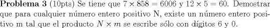 TEX: \noindent \textbf{Problema 3} (10pts) Se tiene que $7 \times 858=6006$ y $12 \times 5 =60$. Demostrar que para cualquier nmero entero positivo N, existe un nmero entero positivo m tal que el producto $N \times m$ se escribe slo con dgitos 6 y 0. 