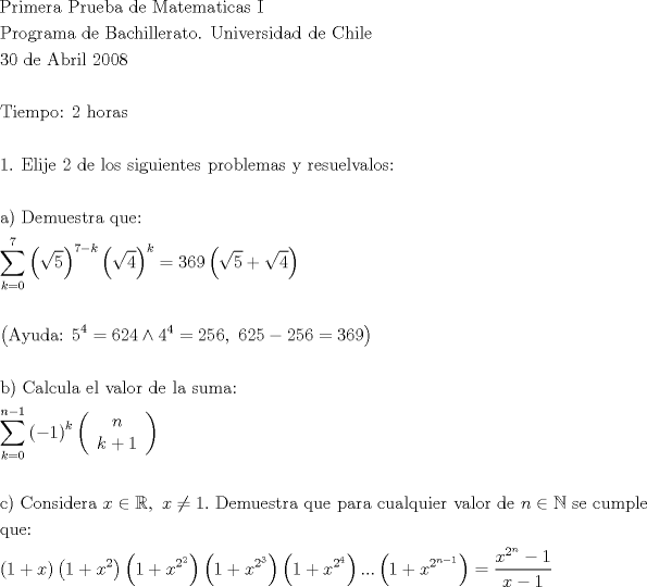 TEX: \[<br />\begin{gathered}<br />  {\text{Primera Prueba de Matematicas I}} \hfill \\<br />  {\text{Programa de Bachillerato}}{\text{. Universidad de Chile}} \hfill \\<br />  {\text{30 de Abril 2008}} \hfill \\<br />   \hfill \\<br />  {\text{Tiempo: 2 horas}} \hfill \\<br />   \hfill \\<br />  {\text{1}}{\text{. Elije 2 de los siguientes problemas y resuelvalos:}} \hfill \\<br />   \hfill \\<br />  {\text{a) Demuestra que:}} \hfill \\<br />  \sum\limits_{k = 0}^{\text{7}} {\left( {\sqrt 5 } \right)^{7 - k} \left( {\sqrt 4 } \right)^k }  = 369\left( {\sqrt 5  + \sqrt 4 } \right) \hfill \\<br />   \hfill \\<br />  \left( {{\text{Ayuda: 5}}^{\text{4}}  = 624 \wedge 4^4  = 256,{\text{ }}625 - 256 = 369} \right) \hfill \\<br />   \hfill \\<br />  {\text{b) Calcula el valor de la suma:}} \hfill \\<br />  \sum\limits_{k = 0}^{n - 1} {\left( { - 1} \right)^k \left( {\begin{array}{*{20}c}<br />   n  \\<br />   {k + 1}  \\<br /><br /> \end{array} } \right)}  \hfill \\<br />   \hfill \\<br />  {\text{c) Considera }}x \in \mathbb{R},{\text{ }}x \ne 1.{\text{ Demuestra que para cualquier valor de }}n \in \mathbb{N}{\text{ se cumple}} \hfill \\<br />  {\text{que:}} \hfill \\<br />  \left( {{\text{1}} + x} \right)\left( {{\text{1}} + x^2 } \right)\left( {{\text{1}} + x^{2^2 } } \right)\left( {{\text{1}} + x^{2^3 } } \right)\left( {{\text{1}} + x^{2^4 } } \right)...\left( {{\text{1}} + x^{2^{n - 1} } } \right) = \frac{{x^{2^n }  - 1}}<br />{{x - 1}} \hfill \\ <br />\end{gathered} <br />\]<br />