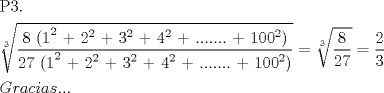 TEX: \[<br />\begin{gathered}<br />  {\text{P3}}{\text{.}} \hfill \\<br />  \sqrt[{\text{3}}]{{\frac{{{\text{8 (1}}^{\text{2}} {\text{ + 2}}^{\text{2}} {\text{ + 3}}^{\text{2}} {\text{ + 4}}^{\text{2}} {\text{ + }}.......{\text{ + 100}}^{\text{2}} )}}<br />{{{\text{27 (1}}^{\text{2}} {\text{ + 2}}^{\text{2}} {\text{ + 3}}^{\text{2}} {\text{ + 4}}^{\text{2}} {\text{ + }}.......{\text{ + 100}}^{\text{2}} )}}}} = \sqrt[3]{{\frac{8}<br />{{27}}}} = \frac{2}<br />{3} \hfill \\<br />  Gracias... \hfill \\ <br />\end{gathered} <br />\]<br />