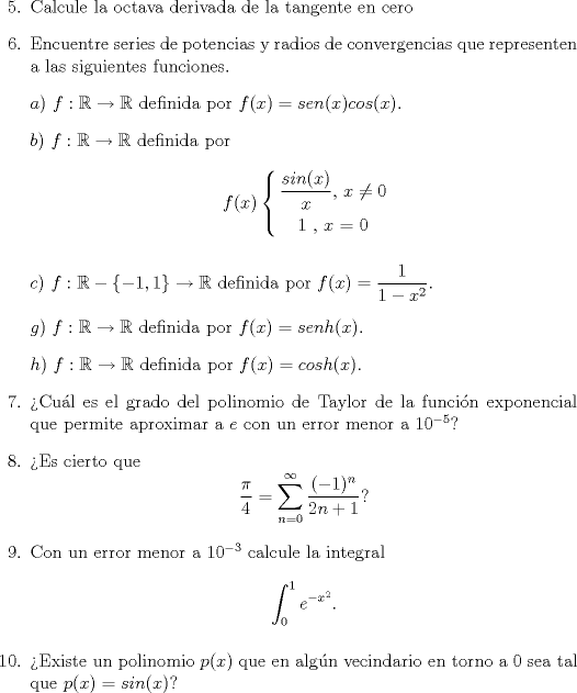 TEX: <br />\begin{enumerate}<br />\item[5.] Calcule la octava derivada de la tangente en cero<br />\item[6.] Encuentre series de potencias y radios de convergencias que representen a las siguientes funciones.<br />\item[] $a)$ $f:\mathbb{R}\rightarrow\mathbb{R}$ definida por $f(x)=sen(x)cos(x)$.<br />\item[] $b)$ $f:\mathbb{R}\rightarrow\mathbb{R}$ definida por<br />$$\begin{gathered}  f(x)\left\{ \begin{gathered}\frac{{sin(x)}}{x}{\text{}}{\text{, $x$}} \ne {\text{0}} \hfill \\  {\text{1   }}{\text{,  $x$ = 0}} \end{gathered}  \right. \end{gathered}$$<br />\item[] $c)$ $f:\mathbb{R}-\left\{-1,1\right\}\rightarrow\mathbb{R}$ definida por $f(x)=\dfrac{1}{1-x^2}$.<br />\item[] $g)$ $f:\mathbb{R}\rightarrow\mathbb{R}$ definida por $f(x)=senh(x)$.<br />\item[] $h)$ $f:\mathbb{R}\rightarrow\mathbb{R}$ definida por $f(x)=cosh(x)$.<br />\item[7.]Cul es el grado del polinomio de Taylor de la funcin exponencial que permite aproximar a $e$ con un error menor a $10^{-5}$? <br />\item[8.] Es cierto que $$\frac{\pi}{4}=\sum_{n=0}^{\infty}\frac{(-1)^n}{2n+1}?$$<br />\item[9.] Con un error menor a $10^{-3}$ calcule la integral $$\int_0^1e^{-x^2}.$$<br />\item[10.] Existe un polinomio $p(x)$ que en algn vecindario en torno a $0$ sea tal que $p(x)=sin(x)$?<br />\end{enumerate}