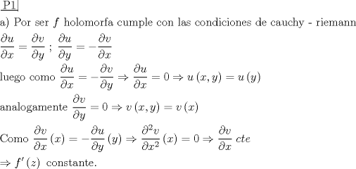 TEX: \[\begin{gathered}<br />  \left. {\underline {\, <br /> {{\text{P1}}} \,}}\! \right|  \hfill \\<br />  {\text{a) Por ser }}f{\text{ holomorfa cumple con las condiciones de cauchy - riemann}} \hfill \\<br />  \frac{{\partial u}}<br />{{\partial x}} = \frac{{\partial v}}<br />{{\partial y}}\;;\;\frac{{\partial u}}<br />{{\partial y}} =  - \frac{{\partial v}}<br />{{\partial x}} \hfill \\<br />  {\text{luego como }}\frac{{\partial u}}<br />{{\partial x}} =  - \frac{{\partial v}}<br />{{\partial y}} \Rightarrow \frac{{\partial u}}<br />{{\partial x}} = 0 \Rightarrow u\left( {x,y} \right) = u\left( y \right) \hfill \\<br />  {\text{analogamente }}\frac{{\partial v}}<br />{{\partial y}} = 0 \Rightarrow v\left( {x,y} \right) = v\left( x \right) \hfill \\<br />  {\text{Como }}\frac{{\partial v}}<br />{{\partial x}}\left( x \right) =  - \frac{{\partial u}}<br />{{\partial y}}\left( y \right) \Rightarrow \frac{{{\partial ^2}v}}<br />{{\partial {x^2}}}\left( x \right) = 0 \Rightarrow \frac{{\partial v}}<br />{{\partial x}}\;cte \hfill \\<br />   \Rightarrow f'\left( z \right){\text{ constante}}{\text{.}} \hfill \\<br />   \hfill \\<br />   \hfill \\ <br />\end{gathered} \]<br />