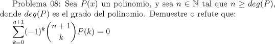 TEX:  Problema 08: Sea $P(x)$ un polinomio, y sea $n\in \mathbb{N}$ tal que $n\ge deg(P)$, donde $deg(P)$ es el grado del polinomio. Demuestre o refute que:<br /><br />$\displaystyle \sum_{k=0}^{n+1}(-1)^k\dbinom{n+1}{k}P(k)=0$