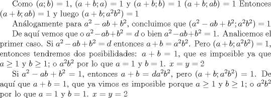 TEX: Como $(a;b)=1$, $(a+b;a)=1$ y $(a+b;b)=1$ $(a+b;ab)=1$ <br />Entonces $(a+b;ab)=1$ y luego $(a+b;a^{2}b^{2})=1$<br /><br />Anlogamente para $a^{2}-ab+b^{2}$, concluimos que $(a^{2}-ab+b^{2};a^{2}b^{2})=1$ <br /><br />De aqu vemos que o $a^{2}-ab+b^{2}=d$ o bien $a^{2}-ab+b^{2}=1$. Analicemos el primer caso. Si $a^{2}-ab+b^{2}=d$ entonces $a+b=a^{2}b^{2}$. Pero $(a+b;a^{2}b^{2})=1$, entonces tendremos dos posibilidades: $a+b=1$, que es imposible ya que $a\ge 1$ y $b\ge 1$; o $a^{2}b^{2}$ por lo que $a=1$ y $b=1$. $x=y=2$<br /><br />Si $a^{2}-ab+b^{2}=1$, entonces $a+b=da^{2}b^{2}$, pero $(a+b;a^{2}b^{2})=1$. De aqu que $a+b=1$, que ya vimos es imposible porque $a\ge 1$ y $b\ge 1$; o $a^{2}b^{2}$ por lo que $a=1$ y $b=1$. $x=y=2$<br />