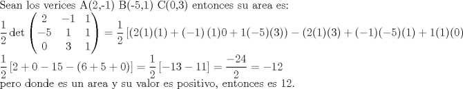 TEX: Sean los verices A(2,-1) B(-5,1) C(0,3) entonces su area es:<br /><br /><br />$\dfrac{1}{2}\det \left( \begin{matrix}<br />   2 & -1 & 1  \\<br />   -5 & 1 & 1  \\<br />   0 & 3 & 1  \\<br />\end{matrix} \right)=\dfrac{1}{2}\left[ \left( 2(1)(1)+(-1 \right)(1)0+1(-5)(3))-(2(1)(3)+(-1)(-5)(1)+1(1)(0) \right]$<br /><br /><br />$\dfrac{1}{2}\left[ 2+0-15-(6+5+0) \right]=\dfrac{1}{2}\left[ -13-11 \right]=\dfrac{-24}{2}=-12$<br /><br /><br />pero donde es un area y su valor es positivo, entonces es 12.