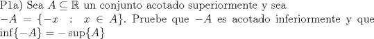 TEX: $\\$P1a) Sea $A \subseteq \mathbb{R}$ un conjunto acotado superiormente y sea \\ $-A = \{-x\ :\ x \in A\}.$ Pruebe que $-A$ es acotado inferiormente y que $\inf\{-A\} = - \sup\{A\}$ 