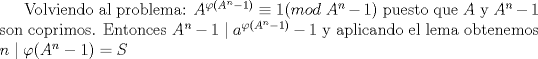 TEX: Volviendo al problema: $A^{\varphi (A^n-1)}\equiv 1(mod\ A^n-1)$ puesto que $A$ y $A^n-1$ son coprimos. Entonces $A^n-1\mid a^{\varphi (A^n-1)}-1$ y aplicando el lema obtenemos $n\mid {\varphi (A^n-1)}=S$