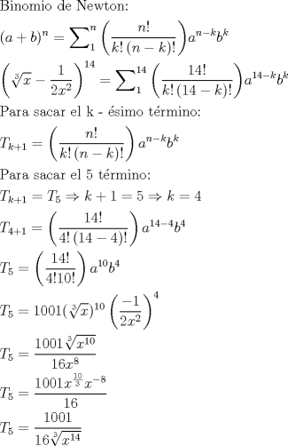 TEX: \[<br />\begin{gathered}<br />  {\text{Binomio de Newton:}} \hfill \\<br />  (a + b)^n  = \sum\nolimits_1^n {\left( {\frac{{n!}}<br />{{k!\left( {n - k} \right)!}}} \right)} a^{n - k} b^k  \hfill \\<br />  \left( {\sqrt[3]{x} - \frac{1}<br />{{2x^2 }}} \right)^{14}  = \sum\nolimits_1^{14} {\left( {\frac{{14!}}<br />{{k!\left( {14 - k} \right)!}}} \right)} a^{14 - k} b^k  \hfill \\<br />  {\text{Para sacar el k - \'esimo t\'ermino:}} \hfill \\<br />  T_{k + 1}  = \left( {\frac{{n!}}<br />{{k!\left( {n - k} \right)!}}} \right)a^{n - k} b^k  \hfill \\<br />  {\text{Para sacar el 5 t\'ermino:}} \hfill \\<br />  T_{k + 1}  = T_5  \Rightarrow k + 1 = 5 \Rightarrow k = 4 \hfill \\<br />  T_{4 + 1}  = \left( {\frac{{14!}}<br />{{4!\left( {14 - 4} \right)!}}} \right)a^{14 - 4} b^4  \hfill \\<br />  T_5  = \left( {\frac{{14!}}<br />{{4!10!}}} \right)a^{10} b^4  \hfill \\<br />  T_5  = 1001(\sqrt[3]{x})^{10} \left( {\frac{{ - 1}}<br />{{2x^2 }}} \right)^4  \hfill \\<br />  T_5  = \frac{{1001\sqrt[3]{{x^{10} }}}}<br />{{16x^8 }} \hfill \\<br />  T_5  = \frac{{1001x^{\frac{{10}}<br />{3}} x^{ - 8} }}<br />{{16}} \hfill \\<br />  T_5  = \frac{{1001}}<br />{{16\sqrt[3]{{x^{14} }}}} \hfill \\ <br />\end{gathered} <br />\]<br />