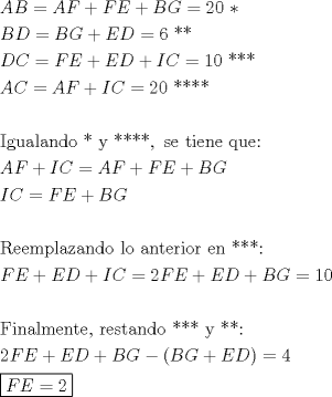 TEX: % MathType!MTEF!2!1!+-<br />% feaagaart1ev2aaatCvAUfeBSjuyZL2yd9gzLbvyNv2CaerbuLwBLn<br />% hiov2DGi1BTfMBaeXatLxBI9gBaerbd9wDYLwzYbItLDharqqtubsr<br />% 4rNCHbGeaGqiVu0Je9sqqrpepC0xbbL8F4rqqrFfpeea0xe9Lq-Jc9<br />% vqaqpepm0xbba9pwe9Q8fsY-rqaqpepae9pg0FirpepeKkFr0xfr-x<br />% fr-xb9adbaqaaeGaciGaaiaabeqaamaabaabaaGceaqabeaacaWGbb<br />% GaamOqaiabg2da9iaadgeacaWGgbGaey4kaSIaamOraiaadweacqGH<br />% RaWkcaWGcbGaam4raiabg2da9iaaikdacaaIWaGaaeiiaiaacQcaae<br />% aacaWGcbGaamiraiabg2da9iaadkeacaWGhbGaey4kaSIaamyraiaa<br />% dseacqGH9aqpcaaI2aGaaeiiaiaabQcacaqGQaaabaGaamiraiaado<br />% eacqGH9aqpcaWGgbGaamyraiabgUcaRiaadweacaWGebGaey4kaSIa<br />% amysaiaadoeacqGH9aqpcaaIXaGaaGimaiaabccacaqGQaGaaeOkai<br />% aabQcaaeaacaWGbbGaam4qaiabg2da9iaadgeacaWGgbGaey4kaSIa<br />% amysaiaadoeacqGH9aqpcaaIYaGaaGimaiaabccacaqGQaGaaeOkai<br />% aabQcacaqGQaaabaaabaGaaeysaiaabEgacaqG1bGaaeyyaiaabYga<br />% caqGHbGaaeOBaiaabsgacaqGVbGaaeiiaiaabQcacaqGGaGaaeyEai<br />% aabccacaqGQaGaaeOkaiaabQcacaqGQaGaaiilaiaabccacaqGZbGa<br />% aeyzaiaabccacaqG0bGaaeyAaiaabwgacaqGUbGaaeyzaiaabccaca<br />% qGXbGaaeyDaiaabwgacaqG6aaabaGaamyqaiaadAeacqGHRaWkcaWG<br />% jbGaam4qaiabg2da9iaadgeacaWGgbGaey4kaSIaamOraiaadweacq<br />% GHRaWkcaWGcbGaam4raaqaaiaadMeacaWGdbGaeyypa0JaamOraiaa<br />% dweacqGHRaWkcaWGcbGaam4raaqaaaqaaiaabkfacaqGLbGaaeyzai<br />% aab2gacaqGWbGaaeiBaiaabggacaqG6bGaaeyyaiaab6gacaqGKbGa<br />% ae4BaiaabccacaqGSbGaae4BaiaabccacaqGHbGaaeOBaiaabshaca<br />% qGLbGaaeOCaiaabMgacaqGVbGaaeOCaiaabccacaqGLbGaaeOBaiaa<br />% bccacaqGQaGaaeOkaiaabQcacaqG6aaabaGaamOraiaadweacqGHRa<br />% WkcaWGfbGaamiraiabgUcaRiaadMeacaWGdbGaeyypa0JaaGOmaiaa<br />% dAeacaWGfbGaey4kaSIaamyraiaadseacqGHRaWkcaWGcbGaam4rai<br />% abg2da9iaaigdacaaIWaaabaaabaGaaeOraiaabMgacaqGUbGaaeyy<br />% aiaabYgacaqGTbGaaeyzaiaab6gacaqG0bGaaeyzaiaabYcacaqGGa<br />% GaaeOCaiaabwgacaqGZbGaaeiDaiaabggacaqGUbGaaeizaiaab+ga<br />% caqGGaGaaeOkaiaabQcacaqGQaGaaeiiaiaabMhacaqGGaGaaeOkai<br />% aabQcacaqG6aaabaGaaGOmaiaadAeacaWGfbGaey4kaSIaamyraiaa<br />% dseacqGHRaWkcaWGcbGaam4raiabgkHiTiaacIcacaWGcbGaam4rai<br />% abgUcaRiaadweacaWGebGaaiykaiabg2da9iaaisdaaeaadaqjEaqa<br />% aiaadAeacaWGfbGaeyypa0JaaGOmaaaaaaaa!ED71!<br />\[<br />\begin{gathered}<br />  AB = AF + FE + BG = 20{\text{ }}* \hfill \\<br />  BD = BG + ED = 6{\text{ **}} \hfill \\<br />  DC = FE + ED + IC = 10{\text{ ***}} \hfill \\<br />  AC = AF + IC = 20{\text{ ****}} \hfill \\<br />   \hfill \\<br />  {\text{Igualando * y ****}},{\text{ se tiene que:}} \hfill \\<br />  AF + IC = AF + FE + BG \hfill \\<br />  IC = FE + BG \hfill \\<br />   \hfill \\<br />  {\text{Reemplazando lo anterior en ***:}} \hfill \\<br />  FE + ED + IC = 2FE + ED + BG = 10 \hfill \\<br />   \hfill \\<br />  {\text{Finalmente}}{\text{, restando *** y **:}} \hfill \\<br />  2FE + ED + BG - (BG + ED) = 4 \hfill \\<br />  \boxed{FE = 2} \hfill \\ <br />\end{gathered} <br />\]<br />