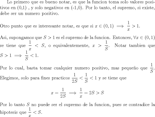 TEX: Lo primero que es bueno notar, es que la funcion toma solo valores positivos en (0,1) , y solo negativos en (-1,0). Por lo tanto, el supremo, si existe, debe ser un numero positivo.\\<br />\ \\<br />Otro punto que es interesante notar, es que si $x \in (0,1) \implies \dfrac{1}{x} > 1$.\\<br />\ \\<br />Asi, supongamos que $S>1$ es el supremo de la funcion. Entonces, $\forall x \in (0,1)$ se tiene que $\dfrac{1}{x} < S$, o equivalentemente, $x> \dfrac{1}{S}$. Notar tambien que $S > 1 \implies \dfrac{1}{S} < 1$.\ \\<br />\ \\<br />Por lo cual, basta tomar cualquier numero positivo, mas pequeo que $\dfrac{1}{S}$. Elegimos, solo para fines practicos $\dfrac{1}{2S}< \dfrac{1}{S} < 1$ y se tiene que $$x = \dfrac{1}{2S} \implies \dfrac{1}{x} = 2S > S$$ Por lo tanto $S$ no puede ser el supremo de la funcion, pues se contradice la hipotesis que $\dfrac{1}{x} < S$.