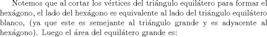 TEX: Notemos que al cortar los vrtices del tringulo equiltero para formar el hexgono, el lado del hexgono es equivalente al lado del tringulo equiltero blanco, (ya que este es semejante al tringulo grande y es adyacente al hexgono). Luego el rea del equiltero grande es: