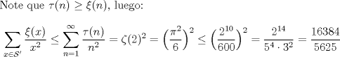 TEX: Note que $\tau (n) \ge \xi (n)$, luego: $$\displaystyle \sum_{x\in \mathcal{S}'} \dfrac{\xi(x)}{x^2}\le \sum_{n=1}^{\infty} \dfrac{\tau(n)}{n^2}=\zeta(2)^2=\Bigl(\dfrac{\pi^2}{6}\Bigr)^2\le \Bigl(\dfrac{2^{10}}{600}\Bigr)^2=\dfrac{2^{14}}{5^4\cdot 3^2}=\dfrac{16384}{5625}$$