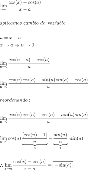 TEX: <br />\[<br />\begin{gathered}<br />  \mathop {\lim }\limits_{x \to a} \frac{{\cos (x) - \cos (a)}}<br />{{x - a}} \hfill \\<br />   \hfill \\<br />  aplicamos{\text{ }}cambio{\text{ }}de{\text{ }}\operatorname{var} iable{\text{:}} \hfill \\<br />   \hfill \\<br />  u = x - a \hfill \\<br />  x \to a \Rightarrow u \to 0 \hfill \\<br />   \hfill \\<br />  \mathop {\lim }\limits_{u \to 0} \frac{{\cos (u + a) - \cos (a)}}<br />{u} \hfill \\<br />   \hfill \\<br />  \mathop {\lim }\limits_{u \to 0} \frac{{\cos (u)\cos (a) - sin(u)sin(a) - \cos (a)}}<br />{u} \hfill \\<br />   \hfill \\<br />  reordenando: \hfill \\<br />   \hfill \\<br />  \mathop {\lim }\limits_{u \to 0} \frac{{\cos (u)\cos (a) - \cos (a) - sin(u)sin(a)}}<br />{u} \hfill \\<br />   \hfill \\<br />  \mathop {\lim }\limits_{u \to 0} \cos (a)\underbrace {\frac{{\left[ {\cos (u) - 1} \right]}}<br />{u}}_0 - \underbrace {\frac{{sin(u)}}<br />{u}}_1 \cdot sin(a) \hfill \\<br />   \hfill \\<br />  \therefore \mathop {\lim }\limits_{x \to a} \frac{{\cos (x) - \cos (a)}}<br />{{x - a}} = \boxed{ - \sin (a)} \hfill \\ <br />\end{gathered} <br />\]