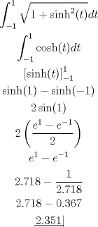 TEX: \[<br />\begin{gathered}<br />  \int_{ - 1}^1 {\sqrt {1 + \sinh ^2 (t)} dt}  \\ <br />  \int_{ - 1}^1 {\cosh (t)dt}  \\ <br />  \left[ {\sinh (t)} \right]_{ - 1}^1  \\ <br />  \sinh (1) - \sinh ( - 1) \\ <br />  2\sin (1) \\ <br />  2\left( {\frac{{e^1  - e^{ - 1} }}<br />{2}} \right) \\ <br />  e^1  - e^{ - 1}  \\ <br />  2.718 - \frac{1}<br />{{2.718}} \\ <br />  2.718 - 0.367 \\ <br />  \left. {\underline {\, <br /> {2.351} \,}}\! \right|  \\ <br />\end{gathered} <br />\]<br />