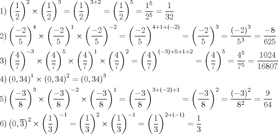 TEX: <br />\[<br />\begin{gathered}<br />\left.1 \right) \left(\dfrac12\right)^2 \times \left(\dfrac12\right)^3= \left(\dfrac12\right)^{3+2}= \left( \dfrac12 \right)^5= \dfrac{1^5}{2^5}=\dfrac1{32} \hfill \\<br />\left.2 \right) \left(\dfrac{-2}5\right)^4 \times \left(\dfrac{-2}5\right)^1 \times \left(\dfrac{-2}5\right)^{-2}= \left(\dfrac{-2}5\right)^{4+1+\left(-2\right)}= \left(\dfrac{-2}5\right)^3= \dfrac{\left(-2\right)^3}{5^3}=\dfrac{-8}{625} \hfill \\<br />\left.3 \right) \left(\dfrac47\right)^{-3} \times \left(\dfrac47\right)^{5} \times \left(\dfrac47\right)^1 \times \left(\dfrac47\right)^2= \left(\dfrac47\right)^{\left(-3\right)+5+1+2}=\left(\dfrac47\right)^{5}=\dfrac{4^5}{7^5}=\dfrac{1024}{16807} \hfill \\<br />\left.4 \right) \left(0,34\right)^1 \times \left(0,34\right)^2=\left(0,34\right)^3 \hfill \\<br />\left.5 \right) \left(\dfrac{-3}8\right)^3 \times \left(\dfrac{-3}8\right)^{-2} \times \left(\dfrac{-3}8\right)^1= \left(\dfrac{-3}8\right)^{3+\left(-2\right)+1}=\left(\dfrac{-3}8\right)^2=\dfrac{\left(-3\right)^2}{8^2}=\dfrac9{64} \hfill \\<br />\left.6 \right) \left(0,\overline{3}\right)^2 \times \left(\dfrac13\right)^{-1}=\left(\dfrac13\right)^2 \times \left(\dfrac13\right)^{-1}= \left(\dfrac13\right)^{2+\left(-1\right)}=\dfrac13 \hfill<br />\end{gathered}<br />\]<br />