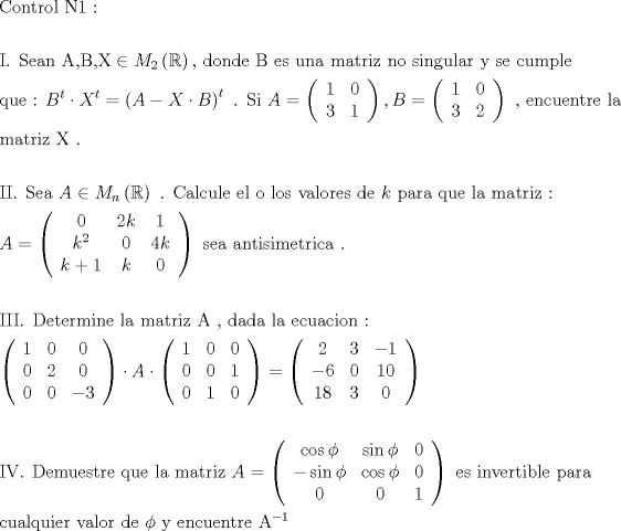 TEX: \[<br />\begin{gathered}<br />  {\text{Control N1 :}} \hfill \\<br />   \hfill \\<br />  {\text{I}}{\text{. Sean  A}}{\text{,B}}{\text{,X}} \in M_2 \left( \mathbb{R} \right){\text{, donde B es una matriz no singular y se cumple}} \hfill \\<br />  {\text{que :  }}B^t  \cdot X^t  = \left( {A - X \cdot B} \right)^t {\text{ }}{\text{. Si  }}A = \left( {\begin{array}{*{20}c}<br />   1 & 0  \\<br />   3 & 1  \\<br /><br /> \end{array} } \right),B = \left( {\begin{array}{*{20}c}<br />   1 & 0  \\<br />   3 & 2  \\<br /><br /> \end{array} } \right){\text{ }}{\text{, encuentre la}} \hfill \\<br />  {\text{matriz X }}{\text{.}} \hfill \\<br />   \hfill \\<br />  {\text{II}}{\text{. Sea }}A \in M_n \left( \mathbb{R} \right){\text{ }}{\text{. Calcule el o los valores de  }}k{\text{ para que la matriz :}} \hfill \\<br />  A = \left( {\begin{array}{*{20}c}<br />   0 & {2k} & 1  \\<br />   {k^2 } & 0 & {4k}  \\<br />   {k + 1} & k & 0  \\<br /><br /> \end{array} } \right){\text{  sea antisimetrica }}{\text{.}} \hfill \\<br />   \hfill \\<br />  {\text{III}}{\text{. Determine la matriz A }}{\text{, dada la ecuacion :}} \hfill \\<br />  \left( {\begin{array}{*{20}c}<br />   1 & 0 & 0  \\<br />   0 & 2 & 0  \\<br />   0 & 0 & { - 3}  \\<br /><br /> \end{array} } \right) \cdot A \cdot \left( {\begin{array}{*{20}c}<br />   1 & 0 & 0  \\<br />   0 & 0 & 1  \\<br />   0 & 1 & 0  \\<br /><br /> \end{array} } \right) = \left( {\begin{array}{*{20}c}<br />   2 & 3 & { - 1}  \\<br />   { - 6} & 0 & {10}  \\<br />   {18} & 3 & 0  \\<br /><br /> \end{array} } \right) \hfill \\<br />   \hfill \\<br />  {\text{IV}}{\text{. Demuestre que la matriz  }}A = \left( {\begin{array}{*{20}c}<br />   {\cos \phi } & {\sin \phi } & 0  \\<br />   { - \sin \phi } & {\cos \phi } & 0  \\<br />   0 & 0 & 1  \\<br /><br /> \end{array} } \right){\text{ es invertible para}} \hfill \\<br />  {\text{cualquier valor de }}\phi {\text{ y encuentre A}}^{ - 1}  \hfill \\ <br />\end{gathered} <br />\]