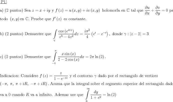 TEX: \[\begin{gathered}<br />  \left. {\underline {\, <br /> {{\text{P1}}} \,}}\! \right|  \hfill \\<br />  {\text{a) (2 puntos) Sea }}z = x + iy{\text{ y }}f\left( z \right) = u\left( {x,y} \right) + iv\left( {x,y} \right){\text{ holomorfa en }}\mathbb{C}{\text{ tal que }}\frac{{\partial u}}<br />{{\partial x}} + \frac{{\partial v}}<br />{{\partial y}} = 0{\text{ para}} \hfill \\<br />  {\text{todo }}\left( {x,y} \right){\text{en }}\mathbb{C}.{\text{ Pruebe que }}f'\left( z \right){\text{ es constante}}{\text{.}} \hfill \\<br />   \hfill \\<br />  {\text{b) (2 puntos) Demuestre que }}\int\limits_\gamma  {\frac{{\cos \left( {{e^{i\pi z}}} \right)}}<br />{{{z^3} - 4{z^2}}}dz}  = \frac{{i{\pi ^2}}}<br />{4}\left( {{e^i} - {e^{ - i}}} \right),\;{\text{donde }}\gamma :\left| {z - 2} \right| = 3 \hfill \\<br />   \hfill \\<br />  {\text{c) (2 puntos) Demuestre que }}\int\limits_{ - \pi }^\pi  {\frac{{x\sin \left( x \right)}}<br />{{2 - 2\cos \left( x \right)}}dx}  = 2\pi \ln \left( 2 \right). \hfill \\<br />   \hfill \\<br />  {\text{Indicacion: Considere }}f\left( z \right) = \frac{z}<br />{{1 - {e^{ - iz}}}}{\text{ y el contorno }}\gamma {\text{ dado por el rectangulo de vertices}} \hfill \\<br />  \left( { - \pi ,\;\pi ,\;\pi  + iR,\; - \pi  + iR} \right).\;{\text{Asuma que la integral sobre el segmento superior del rectangulo dado de }}f\left( z \right) \hfill \\<br />  {\text{va a }}0{\text{ cuando }}R{\text{ va a infinito}}{\text{. Ademas use que }}\int\limits_0^\infty  {\frac{{dy}}<br />{{1 + {e^y}}}}  = \ln \left( 2 \right) \hfill \\<br />   \hfill \\<br />   \hfill \\ <br />\end{gathered} \]<br />