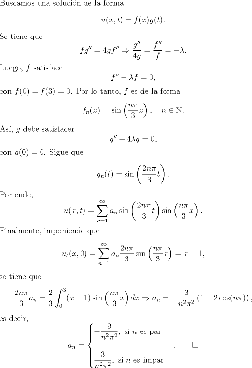 TEX: \noindent Buscamos una solucin de la forma<br />\begin{equation*}<br />u(x,t)=f(x)g(t).<br />\end{equation*}<br />Se tiene que<br />\[fg''=4gf''\Rightarrow \frac{g''}{4g}=\frac{f''}{f}=-\lambda.\]<br />Luego, $f$ satisface<br />\[<br />f''+\lambda f=0,<br />\]<br />con $f(0)=f(3)=0$. Por lo tanto, $f$ es de la forma<br />\begin{equation*}f_n(x)=\sin\left(\frac{n\pi}{3}x\right),\quad n\in\mathbb{N}.\end{equation*}<br />As, $g$ debe satisfacer<br />\[g''+4\lambda g=0,\]<br />con $g(0)=0$. Sigue que<br />\[g_n(t)=\sin\left(\frac{2n\pi}{3}t\right).\]<br />Por ende,<br />\[u(x,t)=\sum_{n=1}^\infty a_n\sin\left(\frac{2n\pi}{3}t\right)\sin\left(\frac{n\pi}{3}x\right).\]<br />Finalmente, imponiendo que<br />\[u_t(x,0)=\sum_{n=1}^\infty a_n\frac{2n\pi}{3}\sin\left(\frac{n\pi}{3}x\right)=x-1,\]<br />se tiene que<br />\[\frac{2n\pi}{3}a_n=\frac{2}{3}\int_0^3(x-1)\sin\left(\frac{n\pi}{3}x\right)dx\Rightarrow a_n=-\frac{3}{n^2\pi^2}\left(1+2\cos(n\pi)\right),\]<br />es decir,<br />\[a_n=\begin{cases}<br />-\dfrac{9}{n^2\pi^2},\text{ si }n\text{ es par}\\<br />\\<br />\dfrac{3}{n^2\pi^2},\text{ si }n\text{ es impar}<br />\end{cases}.\qquad \square\]<br />