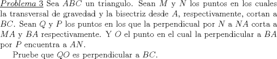 TEX: \noindent\underline{$Problema\ 3$} Sea $ABC$ un triangulo. Sean $M$ y $N$ los puntos en los cuales la transversal de gravedad y la bisectriz desde $A$, respectivamente, cortan a $BC$. Sean $Q$ y $P$ los puntos en los que la perpendicual por $N$ a $NA$ corta a $MA$ y $BA$ respectivamente. Y $O$ el punto en el cual la perpendicular a $BA$ por $P$ encuentra a $AN$.<br /><br />Pruebe que $QO$ es perpendicular a $BC$.