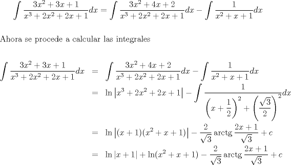 TEX: $$\int {\frac{{3x^2  + 3x + 1}}<br />{{x^3  + 2x^2  + 2x + 1}}dx}  = \int {\frac{{3x^2  + 4x + 2}}<br />{{x^3  + 2x^2  + 2x + 1}}dx}  - \int {\frac{1}<br />{{x^2  + x + 1}}dx}$$\\<br />\noindent Ahora se procede a calcular las integrales<br /><br />\begin{eqnarray*}<br />  \int {\frac{{3x^2  + 3x + 1}}<br />{{x^3  + 2x^2  + 2x + 1}}dx}  &=& \int {\frac{{3x^2  + 4x + 2}}<br />{{x^3  + 2x^2  + 2x + 1}}dx}  - \int {\frac{1}<br />{{x^2  + x + 1}}dx}  \hfill \\<br />   &=& \ln \left| {x^3  + 2x^2  + 2x + 1} \right| - \int {\frac{1}<br />{{\left( {x + \dfrac{1}<br />{2}} \right)^2  + \left( {\dfrac{{\sqrt 3 }}<br />{2}} \right)^2 }}dx}  \hfill \\<br />   &=& \ln \left| {(x + 1)(x^2  + x + 1)} \right| - \frac{2}<br />{{\sqrt 3 }}\operatorname{arctg} \frac{{2x + 1}}<br />{{\sqrt 3 }} + c \hfill \\<br />   &=& \ln \left| {x + 1} \right| + \ln (x^2  + x + 1) - \frac{2}<br />{{\sqrt 3 }}\operatorname{arctg} \frac{{2x + 1}}<br />{{\sqrt 3 }} + c \hfill \\ <br />\end{eqnarray*}