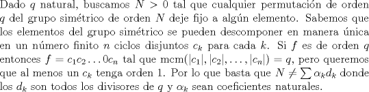 TEX: \noindent Dado $q$ natural, buscamos $N>0$ tal que cualquier permutacin de orden $q$ del grupo simtrico de orden $N$ deje fijo a algn elemento. Sabemos que los elementos del grupo simtrico se pueden descomponer en manera nica en un nmero finito $n$ ciclos disjuntos $c_k$ para cada $k$. Si $f$ es de orden $q$ entonces $f=c_1c_2\ldots 0c_n$ tal que $\operatorname{mcm}(|c_1|,|c_2|,\ldots,|c_n|)=q$, pero queremos que al menos un $c_k$ tenga orden 1. Por lo que basta que $N\neq \sum \alpha_k d_k$ donde los $d_k$ son todos los divisores de $q$ y $\alpha_k$ sean coeficientes naturales.