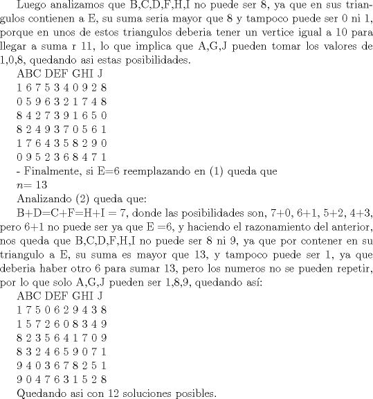 TEX: <br />Luego analizamos que B,C,D,F,H,I no puede ser 8, ya que en sus triangulos contienen a E, su suma seria mayor que 8  y tampoco puede ser 0 ni 1, porque en unos de estos triangulos deberia tener un vertice igual a 10 para llegar a suma r 11, lo que implica que A,G,J pueden tomar los valores de 1,0,8, quedando asi estas posibilidades.<br /><br /><br /><br /><br />    ABC DEF GHI  J<br /><br /><br />1 6  7 5 3 4 0 9 2 8<br /><br /><br /><br />0 5  9 6 3 2 1 7 4 8<br /><br /><br /><br />8 4  2 7 3 9 1 6 5 0<br /><br /><br />8 2  4 9 3 7 0 5 6 1<br /><br /><br />1 7  6 4 3 5 8 2 9 0<br /><br /><br />0 9  5 2 3 6 8 4 7 1<br /><br />- Finalmente, si E=6 reemplazando en ($1$) queda que<br /><br />$n$= 13<br /><br />Analizando ($2$) queda que:<br /><br />B+D=C+F=H+I = 7, donde las posibilidades son, 7+0, 6+1, 5+2, 4+3, pero 6+1 no puede ser ya que E =6, y haciendo el razonamiento del anterior, nos queda que B,C,D,F,H,I no puede ser 8 ni 9, ya que por contener en su triangulo a E, su suma es mayor que 13, y tampoco puede ser 1, ya que deberia haber otro 6 para sumar 13, pero los numeros no se pueden repetir, por lo que solo A,G,J pueden ser 1,8,9, quedando as:<br /><br /><br /><br />    ABC DEF GHI  J<br /><br /><br />1 7  5 0 6 2 9 4 3 8<br /><br /><br /><br />1 5  7 2 6 0 8 3 4 9<br /> <br /><br /><br />8 2  3 5 6 4 1 7 0 9<br /><br /><br />8 3  2 4 6 5 9 0 7 1<br /><br /><br />9 4  0 3 6 7 8 2 5 1<br /><br /><br />9 0  4 7 6 3 1 5 2 8<br /><br /><br />Quedando asi con 12 soluciones posibles.<br /><br />