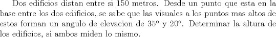 TEX: Dos edificios distan entre si 150 metros. Desde un punto que esta en la base entre los dos edificios, se sabe que las visuales a los puntos mas altos de estos forman un angulo de elevacion de 35 y 20. Determinar la altura de los edificios, si ambos miden lo mismo.<br />