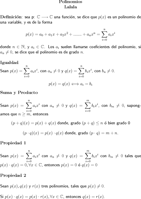 TEX: <br />\begin{center}<br />\textbf{Polinomios}\\<br />\textbf{Lalala}<br />\end{center}<br />\textbf{Definicin}\textsf{: sea p: $\mathbb{C} \longrightarrow \mathbb{C}$ una funcin, se dice que $p(x)$ es un polinomio de una variable, y es de la forma}<br />\begin{center}<br />$p(x)=a_0+a_1x+a_2x^2+.......+a_nx^n= \displaystyle \sum_{i=0}^{n}a_ix^i$<br />\end{center}<br />\textsf{donde $n \in \mathbb{N}$, y $a_i \in \mathbb{C}$. Los $a_i$ suelen llamarse coeficientes del polinomio, si $a_n\neq0$, se dice que el polinomio es de grado $n$.}<br />\\<br />\\<br />\textbf{Igualdad}<br />\\<br />\textsf{Sean $p(x)=\displaystyle \sum_{i=0}^{n}a_ix^i$, con $a_n\neq0$ y $q(x)=\displaystyle \sum_{i=0}^{n}b_ix^i$, con $b_n\neq0$.}<br />\begin{center}<br />$p(x)=q(x)\Longleftrightarrow a_i=b_i$<br />\end{center}<br />\textbf{Suma y Producto}<br />\\<br />\\<br />\textsf{Sean $p(x)=\displaystyle \sum_{i=0}^{n}a_ix^i$ con $a_n\neq 0$ y $q(x)=\displaystyle \sum_{i=0}^{m}b_ix^i$, con $b_m\neq0$, supongamos que $n\geq m$, entonces}<br />\begin{center}<br />\textsf{$(p+q)(x)=p(x)+q(x)$ donde, grado $(p+q)\leq n$  bien grado 0}<br />\end{center}<br />\begin{center}<br />\textsf{$(p\cdot q)(x)=p(x)\cdot q(x)$ donde, grado $(p\cdot q)=m+n$.}<br />\end{center}<br />\textbf{Propiedad 1}<br />\\<br />\\<br />\textsf{Sean $p(x)=\displaystyle \sum_{i=0}^{n}a_ix^i$ con $a_n\neq 0$ y $q(x)=\displaystyle \sum_{i=0}^{m}b_ix^i$ con $b_m\neq 0$ tales que $p(x)\cdot q(x)=0, \forall x \in 	\mathbb{C}$, entonces $p(x)=0$  $q(x)=0$}<br />\\<br />\\<br />\textbf{Propiedad 2}<br />\\<br />\\<br />\textsf{Sean $p(x), q(x)$ y $r(x)$ tres polinomios, tales que $p(x)\neq 0$. <br />\\<br />\\<br />Si $p(x)\cdot q(x)=p(x)\cdot r(x), \forall x \in \mathbb{C}$, entonces $q(x)=r(x)$.}<br />\\<br />\\<br />\textbf{Definicin 2}<br />\\<br />\\<br />\textsf{Sean $p(x)$ y $q(x)$ dos polinomios, tales que $q(x)\neq 0$. se dice que $q(x)$ divide a $p(x)$, o que $q(x)$ es un factor de $p(x)$, s y slo si existe un polinomio $s(x)$ tal que $p(x)=s(x)\cdot q(x)$<br />\\<br />\\<br />Como $q(x)\neq 0$ y $p(x)=s(x)\cdot q(x)\Longleftrightarrow \dfrac{p(x)}{q(x)}=s(x)$}<br />\\<br />\\<br />\textbf{Ejemplo 1.}<br />\begin{center}<br />\textsf{Los polinomios $x^2+x+1$ y $x-1$ son factores del polinomio $p(x)=x^3-1$}<br />\end{center}<br />\textsf{Tenemos $p(x)=x^3-1=(x-1)(x^2+x+1)$}<br />\\<br />\\<br />\textbf{Observacin 1.}<br />\\<br />\\<br />\textsf{La definicin $2$ da lugar a un gran nmero de factorizaciones importantes, una de ellas es la del ejemplo 1, otras como por ejemplo son:<br />\\<br />\\<br />1) $x^n-a^n=(x-a)(x^{n-1}+x^{n-2}a+....+xa^{n-2}+a^{n-1})$<br />\\<br />2) $x^{2n}-a^{2n}=(x^n-a^n)(x^n+a^n)$}