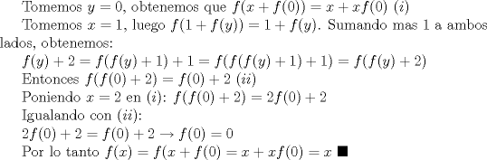 TEX: Tomemos $y=0$, obtenemos que $f(x+f(0))=x+xf(0)$ $(i)$<br /><br />Tomemos $x=1$, luego $f(1+f(y))=1+f(y)$. Sumando  mas 1 a ambos lados, obtenemos:<br /><br />$f(y)+2=f(f(y)+1)+1=f(f(f(y)+1)+1)=f(f(y)+2)$<br /><br />Entonces $f(f(0)+2)=f(0)+2$ $(ii)$<br /><br />Poniendo $x=2$ en $(i)$: $f(f(0)+2)=2f(0)+2$<br /><br />Igualando con $(ii)$:<br /><br />$2f(0)+2=f(0)+2\to f(0)=0$<br /><br />Por lo tanto $f(x)=f(x+f(0)=x+xf(0)=x$ $\blacksquare$