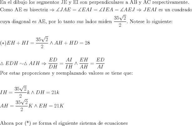 TEX: \[<br />\begin{gathered}<br />  {\text{En el dibujo los segmentos JE y EI son perpendiculares a AB y AC respectivamente}}{\text{.}} \hfill \\<br />  {\text{Como AE es bisectriz}} \Rightarrow \measuredangle JAE = \measuredangle EAI = \measuredangle IEA = \measuredangle AEJ \Rightarrow JEAI{\text{ es un cuadrado}} \hfill \\<br />  {\text{cuya diagonal es AE}}{\text{, por lo tanto sus lados miden }}\frac{{{\text{35}}\sqrt {\text{2}} }}<br />{{\text{2}}}.{\text{ Notese lo siguiente:}} \hfill \\<br />   \hfill \\<br />  (*)EH + HI = \frac{{{\text{35}}\sqrt {\text{2}} }}<br />{{\text{2}}} \wedge AH + HD = 28 \hfill \\<br />   \hfill \\<br />  \vartriangle EDH \sim \vartriangle AIH \Rightarrow \frac{{ED}}<br />{{DH}} = \frac{{AI}}<br />{{IH}} \wedge \frac{{EH}}<br />{{AH}} = \frac{{ED}}<br />{{AI}} \hfill \\<br />  {\text{Por estas proporciones y reemplazando valores se tiene que:}} \hfill \\<br />   \hfill \\<br />  IH = \frac{{{\text{35}}\sqrt {\text{2}} }}<br />{{\text{2}}}k \wedge DH = 21k \hfill \\<br />  AH = \frac{{{\text{35}}\sqrt {\text{2}} }}<br />{{\text{2}}}K \wedge EH = 21K \hfill \\<br />   \hfill \\<br />  {\text{Ahora por (*) se forma el siguiente sistema de ecuaciones}} \hfill \\ <br />\end{gathered} <br />\]<br />