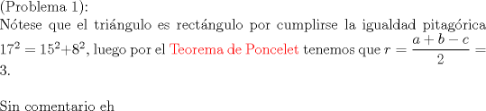 TEX: $ $\\<br />(Problema 1):\\<br />N\'otese que el tri\'angulo es rect\'angulo por cumplirse la igualdad pitag\'orica $17^{2}=15^{2}+8^{2}$, luego por el \color{red}Teorema de Poncelet \color{black} tenemos que $r=\dfrac{a+b-c}{2}=3$.\\<br />$ $\\<br />Sin comentario eh