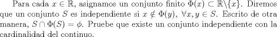 TEX: <br />Para cada $x\in \mathbb{R}$, asignamos un conjunto finito $\Phi (x) \subset \mathbb{R}\backslash \{x\}$. Diremos que un conjunto $S$ es independiente si $x \notin \Phi (y),\ \forall x,y \in S$. Escrito de otra manera, $S \cap \Phi (S) = \phi$. Pruebe que existe un conjunto independiente con la cardinalidad del continuo.<br />