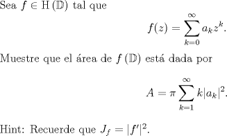 TEX: \noindent Sea $f\in \mathrm H\left(\mathbb D\right)$ tal que <br />$$f(z)=\sum_{k=0}^\infty a_kz^k.$$<br />Muestre que el rea de $f\left(\mathbb D\right)$ est dada por<br />$$A=\pi\sum_{k=1}^\infty k|a_k|^2.$$<br />Hint: Recuerde que $J_f=|f'|^2$.<br />