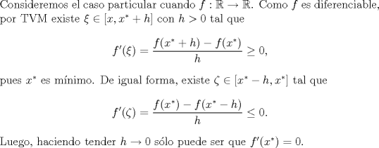 TEX: \noindent Consideremos el caso particular cuando $f:\mathbb{R}\to\mathbb{R}$. Como $f$ es diferenciable, por TVM existe $\xi\in[x,x^*+h]$ con $h>0$ tal que<br />\[f'(\xi)=\frac{f(x^*+h)-f(x^*)}{h}\geq 0,\]<br />pues $x^*$ es mnimo. De igual forma, existe $\zeta\in[x^*-h,x^*]$ tal que<br />\[f'(\zeta)=\frac{f(x^*)-f(x^*-h)}{h}\leq 0.\]<br />Luego, haciendo tender $h\to 0$ slo puede ser que $f'(x^*)=0$.<br />