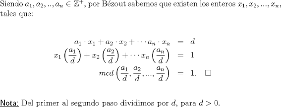 TEX: \noindent Siendo $a_1,a_2,..,a_n\in \mathbb{Z^{+}},$ por Bzout sabemos que existen los enteros $x_1,x_2,...,x_n,$ tales que:\ \\<br />\begin{eqnarray*}<br />a_1\cdot x_1+a_2\cdot x_2+\cdots a_n\cdot x_n &=&d\ \\<br />x_1\left(\dfrac{a_1}{d}\right)+x_2\left(\dfrac{a_2}{d}\right)+\cdots x_n\left(\dfrac{a_n}{d}\right)&=&1\ \\<br />mcd\left(\dfrac{a_1}{d},\dfrac{a_2}{d},...,\dfrac{a_n}{d}\right)&=&1.\quad \square\ \\<br />\end{eqnarray*}<br />\underline{\textsf{Nota:}} Del primer al segundo paso dividimos por $d,$ para $d>0.$\ \\