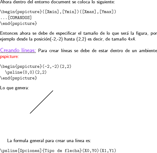 TEX: \noindent \textsf{Ahora dentro del entorno document se coloca lo siguiente:}<br />\begin{verbatim}<br />\begin{pspicture}([Xmin],[Ymin])([Xmax],[Ymax])<br />...[COMANDOS]<br />\end{pspicture}<br />\end{verbatim}<br />\textsf{Entonces ahora se debe de especificar el tamao de lo que ser la figura, por ejemplo desde la posicin(-2,-2) hasta (2,2) es decir, de tamao 4x4.}\\<br />\hfill\\<br />\underline{\large{\color{Purple}\textsf{Creando lneas:}}} \textsf{Para crear lneas se debe de estar dentro de un ambiente \color{Red}pspicture:}<br />\begin{verbatim}\begin{pspicture}(-2,-2)(2,2)<br />  \psline(0,0)(2,2)<br />\end{pspicture} \end{verbatim}<br />\textsf{Lo que genera:} <br /><br />\begin{pspicture}(-2,-2)(2,2)<br />  \psline(0,0)(2,2)<br />\end{pspicture}<br /><br />\textsf{La formula general para crear una linea es:} <br />\begin{verbatim}<br />\psline[Opciones]{Tipo de flecha}(X0,Y0)(X1,Y1)<br />\end{verbatim}<br />