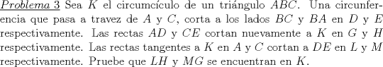 TEX: \noindent\underline{$Problema\ 3$} Sea $K$ el circumc\'iculo de un tri\'angulo $ABC$. Una circunferencia que pasa a travez de $A$ y $C$, corta a los lados $BC$ y $BA$ en $D$ y $E$ respectivamente. Las rectas $AD$ y $CE$ cortan nuevamente a $K$ en $G$ y $H$ respectivamente. Las rectas tangentes a $K$ en $A$ y $C$ cortan a $DE$ en $L$ y $M$ respectivamente. Pruebe que $LH$ y $MG$ se encuentran en $K$.