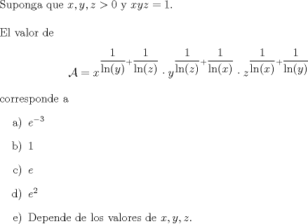 TEX: \noindent Suponga que $x,y,z>0$ y $xyz=1$.\\<br />\\<br />El valor de<br />$$\mathcal{A}=x^{\dfrac{1}{\ln(y)}+\dfrac{1}{\ln(z)}}\cdot y^{\dfrac{1}{\ln(z)}+\dfrac{1}{\ln(x)}}\cdot z^{\dfrac{1}{\ln(x)}+\dfrac{1}{\ln(y)}}$$<br />corresponde a<br />\begin{itemize}<br />\item[a)] $e^{-3}$<br />\item[b)] $1$<br />\item[c)] $e$<br />\item[d)] $e^2$<br />\item[e)] Depende de los valores de $x,y,z$.<br />\end{itemize}