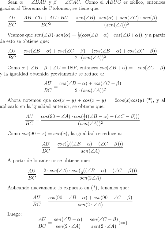 TEX: Sean $\alpha=\angle BAU$ y $\beta=\angle CAU$. Como el $ABUC$ es cclico, entonces gracias al Teorema de Ptolomeo, se tiene que: $$\dfrac{AU}{BC}=\dfrac{AB\cdot CU+AC\cdot BU}{BC^2}=\dfrac{sen(\angle B)\cdot sen(\alpha)+sen(\angle C)\cdot sen (\beta)}{(sen (\angle A))^2} $$<br /><br />Veamos que $sen(\angle B)\cdot sen(\alpha)=\frac{1}{2}(cos(\angle B-\alpha)-cos(\angle B+\alpha))$, y a partir de esto se obtiene que: $$\dfrac{AU}{BC}=\dfrac{cos(\angle B-\alpha)+cos(\angle C-\beta) - (cos(\angle B+\alpha)+cos(\angle C+\beta))}{2\cdot (sen(\angle A))^2}$$<br /><br />Como $\alpha +\angle B+\beta+\angle C=180$, entonces $cos(\angle B+\alpha)=-cos(\angle C+\beta)$ y la igualdad obtenida previamente se reduce a: $$\dfrac{AU}{BC}=\dfrac{cos(\angle B-\alpha)+cos(\angle C-\beta)}{2\cdot (sen (\angle A))^2}$$<br /><br />Ahora notemos que $cos(x+y)+cos(x-y)=2cos(x)cos(y)$ (*), y al aplicarlo en la igualdad anterior, se obtiene que: $$\dfrac {AU}{BC}=\dfrac{cos(90-\angle A)\cdot cos (\frac{1}{2}((\angle B-\alpha)-(\angle C-\beta)))}{(sen (\angle A))^2}$$<br /><br />Como $cos (90-x)=sen (x)$, la igualdad se reduce a: $$\dfrac {AU}{BC}=\dfrac{cos(\frac{1}{2}((\angle B-\alpha)-(\angle C-\beta)))}{sen (\angle A)}$$<br /><br />A partir de lo anterior se obtiene que: $$\dfrac{AU}{BC}=\dfrac{2\cdot cos(\angle A)\cdot cos(\frac{1}{2}((\angle B-\alpha)-(\angle C-\beta)))}{sen (2\angle A)}$$<br /><br />Aplicando nuevamente lo expuesto en (*), tenemos que: $$\dfrac{AU}{BC}=\dfrac {cos (90-\angle B+\alpha)+cos(90-\angle C+\beta)}{sen (2\cdot \angle A)}$$<br /><br />Luego: $$\dfrac{AU}{BC}=\dfrac{sen (\angle B-\alpha)}{sen (2\cdot \angle A)}+\dfrac{sen (\angle C-\beta)}{sen (2\cdot \angle A)} (**)$$