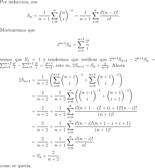 TEX: \noindent Por induccion, sea <br />\begin{eqnarray*}<br />S_n=\dfrac{1}{n+1}\sum_{i=0}^n \binom{n}{i}^{-1}=\dfrac{1}{n+1}\sum_{i=0}^n \dfrac{i!(n-i)!}{n!}.<br />\end{eqnarray*}<br />Mostraremos que <br />\begin{eqnarray*}<br />2^{n+1}S_n=\sum_{i=1}^{n+1}\frac{2^i}{i}<br />\end{eqnarray*}<br />vemos que $S_1=1$ y tendremos que verificar que $2^{n+2}S_{n+1}-2^{n+1}S_n=\sum_{i=1}^{n+2}\frac{2^i}{i}-\sum_{i=1}^{n+1}\frac{2^i}{i}=\frac{2^{n+2}}{n+2}$, esto es, $2S_{n+1}=S_n+\frac{2}{n+2}$. Ahora\\<br />\begin{equation*}<br />\begin{aligned}<br />2S_{n+1}&=\dfrac{1}{n+2} \left( \sum_{i=0}^{n+1}\binom{n+1}{i}^{-1} +\sum_{i=0}^{n+1}\binom{n+1}{i}^{-1}\right)\\<br />&=\dfrac{2}{n+2}+\dfrac{1}{n+2}\sum_{i=0}^{n}\left( \binom{n+1}{i}^{-1}+\binom{n+1}{i+1}^{-1}\right)\\<br />&=\dfrac{2}{n+2}+\dfrac{1}{n+2}\sum_{i=0}^{n}\dfrac{i!(n+1-i)!+(i+1)!(n-i)!}{(n+1)!}\\<br />&=\dfrac{2}{n+2}+\dfrac{1}{n+1}\sum_{i=0}^{n} \dfrac{i!(n-i)!(n+1-i+i+1)}{(n+1)!}\\<br />&=\dfrac{2}{n+2}+\dfrac{1}{n+1}\sum_{i=0}^n \frac{i!(n-i)!}{n!}\\<br />&=S_n +\dfrac{2}{n+2},<br />\end{aligned}<br />\end{equation*}<br />como se quer\'ia.