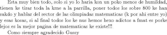 TEX: Esta muy bien todo, solo si yo lo haria kon un poko menos de humildad, tienen ke tirar toda la krne a la parrilla, poner todos los sobre 800 ke han sakdo y hablar del sector de las olimpiadas matematicas (k por ahi entre yo) y esas kosas, si al final todos los ke nus hemos hexo adictos a fmat es porke lejos es la mejor pagina de matematicas ke existe!!!<br /><br /><br />Como siempre agradecido Gussy