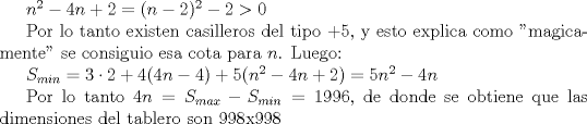 TEX: $n^2-4n+2=(n-2)^2-2>0$<br /><br />Por lo tanto existen casilleros del tipo $+5$, y esto explica como "magicamente" se consiguio esa cota para $n$. Luego:<br /><br />$S_{min}=3\cdot 2+4(4n-4)+5(n^2-4n+2)=5n^2-4n$<br /><br />Por lo tanto $4n=S_{max}- S_{min}=1996$, de donde se obtiene que las dimensiones del tablero son $998$x$998$