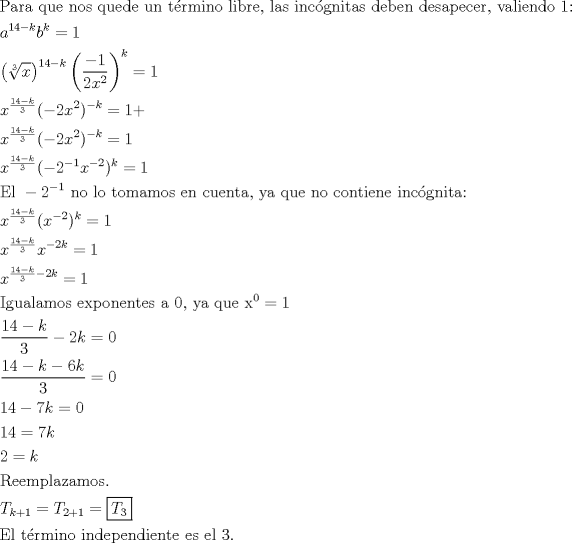 TEX: \[<br />\begin{gathered}<br />  {\text{Para que nos quede un t\'ermino libre}}{\text{, las inc\'ognitas deben desapecer}}{\text{, valiendo 1:}} \hfill \\<br />  a^{14 - k} b^k  = 1 \hfill \\<br />  \left( {\sqrt[3]{x}} \right)^{14 - k} \left( {\frac{{ - 1}}<br />{{2x^2 }}} \right)^k  = 1 \hfill \\<br />  x^{\frac{{14 - k}}<br />{3}} ( - 2x^2 )^{ - k}  = 1 +  \hfill \\<br />  x^{\frac{{14 - k}}<br />{3}} ( - 2x^2 )^{ - k}  = 1 \hfill \\<br />  x^{\frac{{14 - k}}<br />{3}} ( - 2^{ - 1} x^{ - 2} )^k  = 1 \hfill \\<br />  {\text{El }} - 2^{ - 1} {\text{ no lo tomamos en cuenta}}{\text{, ya que no contiene inc\'ognita:}} \hfill \\<br />  x^{\frac{{14 - k}}<br />{3}} (x^{ - 2} )^k  = 1 \hfill \\<br />  x^{\frac{{14 - k}}<br />{3}} x^{ - 2k}  = 1 \hfill \\<br />  x^{\frac{{14 - k}}<br />{3} - 2k}  = 1 \hfill \\<br />  {\text{Igualamos exponentes a 0}}{\text{, ya que x}}^{\text{0}}  = 1 \hfill \\<br />  \frac{{14 - k}}<br />{3} - 2k = 0 \hfill \\<br />  \frac{{14 - k - 6k}}<br />{3} = 0 \hfill \\<br />  14 - 7k = 0 \hfill \\<br />  14 = 7k \hfill \\<br />  2 = k \hfill \\<br />  {\text{Reemplazamos}}{\text{.}} \hfill \\<br />  T_{k + 1}  = T_{2 + 1}  = \boxed{T_3 } \hfill \\<br />  {\text{El t\'ermino independiente es el 3}}{\text{.}} \hfill \\ <br />\end{gathered} <br />\]