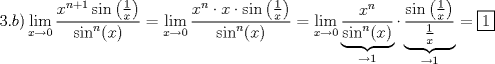 TEX: \[<br />3.b)\mathop {\lim }\limits_{x \to 0} \frac{{x^{n + 1} \sin \left( {\frac{1}<br />{x}} \right)}}<br />{{\sin ^n (x)}} = \mathop {\lim }\limits_{x \to 0} \frac{{x^n  \cdot x \cdot \sin \left( {\frac{1}<br />{x}} \right)}}<br />{{\sin ^n (x)}} = \mathop {\lim }\limits_{x \to 0} \underbrace {\frac{{x^n }}<br />{{\sin ^n (x)}}}_{ \to 1} \cdot \underbrace {\frac{{\sin \left( {\frac{1}<br />{x}} \right)}}<br />{{\frac{1}<br />{x}}}}_{ \to 1} = \boxed1<br />\]<br />