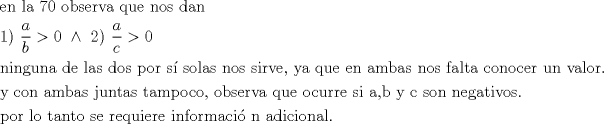 TEX: \[<br />\begin{gathered}<br />  {\text{en la 70 observa que nos dan }} \hfill \\<br />  {\text{1) }}\frac{a}<br />{b} > 0{\text{ }} \wedge {\text{ 2) }}\frac{a}<br />{c} > 0 \hfill \\<br />  {\text{ninguna de las dos por s\'i  solas nos sirve, ya que en ambas nos falta conocer un valor}}{\text{.}} \hfill \\<br />  {\text{y con ambas juntas tampoco, observa que ocurre si a,b y c son negativos}}{\text{.}} \hfill \\<br />  {\text{por lo tanto se requiere informaci\'o n adicional}}{\text{.}} \hfill \\ <br />\end{gathered} <br />\]<br />