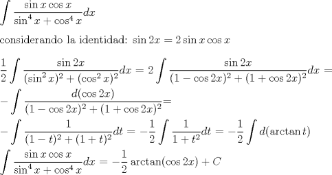 TEX:  $\displaystyle\int{\dfrac{\sin{x}\cos{x}}{\sin^4{x}+\cos^4{x}}}dx$\\<br /><br />considerando la identidad:  $\sin{2x} = 2\sin{x}\cos{x}$ \\<br /><br /><br />$\dfrac{1}{2}\displaystyle\int{\dfrac{\sin{2x}}{(\sin^2{x})^2+(\cos^2{x})^2}}dx$ = $\displaystyle2\int{\dfrac{\sin{2x}}{(1-\cos{2x})^2+(1+\cos{2x})^2}}dx$ =\\<br /><br />$ \displaystyle-\int{\dfrac{d(\cos{2x})}{(1-\cos{2x})^2+(1+\cos{2x})^2}}$=\\<br /><br /><br />$\displaystyle-\int{\dfrac{1}{(1-t)^2+(1+t)^2}dt}$ = $-\dfrac{1}{2}\displaystyle\int{\dfrac{1}{1+ t^2}dt}$ = $-\dfrac{1}{2}\displaystyle\int{d(\arctan{t})} $\\<br /><br />  <br /><br /> $\displaystyle\int{\dfrac{\sin{x}\cos{x}}{\sin^4{x}+\cos^4{x}}}dx$ = $ -\dfrac{1}{2}\arctan(\cos{2x}) + C$<br /><br />