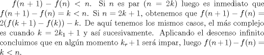 TEX: $f(n+1)-f(n)<n$. Si $n$ es par ($n=2k$) luego es inmediato que $f(n+1)-f(n)=k<n$. Si $n=2k+1$, obtenemos que $f(n+1)-f(n)=2(f(k+1)-f(k))-k$. De aqu tenemos los mismos casos, el ms complejo es cuando $k=2k_1+1$ y as sucesivamente. Aplicando el descenso infinito concluimos que en algn momento $k_r+1$ ser impar, luego $f(n+1)-f(n)=k<n$.