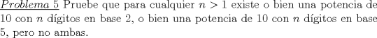 TEX: \noindent \underline{$Problema\ 5$} Pruebe que para cualquier $n>1$ existe o bien una potencia de 10 con $n$ d\'igitos en base 2, o bien una potencia de 10 con $n$ d\'igitos en base 5, pero no ambas. 