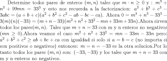 TEX: Determine todos pares de enteros $(m,n)$ tales que $m\cdot n \ge 0$ y :<br />$m^3 + n^3 +99mn =33^3$ y esto nos recuerda a la factorizacion: $a^3+b^3+c^3 -3abc =(a+b+c)(a^2+b^2+c^2-ab-bc-ca)$. Ahora $0=m^3+n^3-33^3-3(m)(n)(-33)=(m+n-33)(m^2+n^2+33^2-mn+33m+33n)$.Ahora sirven todos los pares$(m,n)$. Tales que $m+n=33$ con m y n enteros no negativos ($mn\ge 0$).Ahora veamos el caso $m^2+n^2+33^2=mn-33m-33n$ pero: $a^2+b^2+c^2 \ge ab+bc+ca$ con igualdad si solo si $a=b=c$ (no importa si son positivos o negativos) entonces: $m=n=-33$ es la otra solucion.Por lo tanto todos los pares $(m,n)$ son:<br />$(-33,-33)$ y los tales que $m+n=33$ con m y n enteros no negativos. 